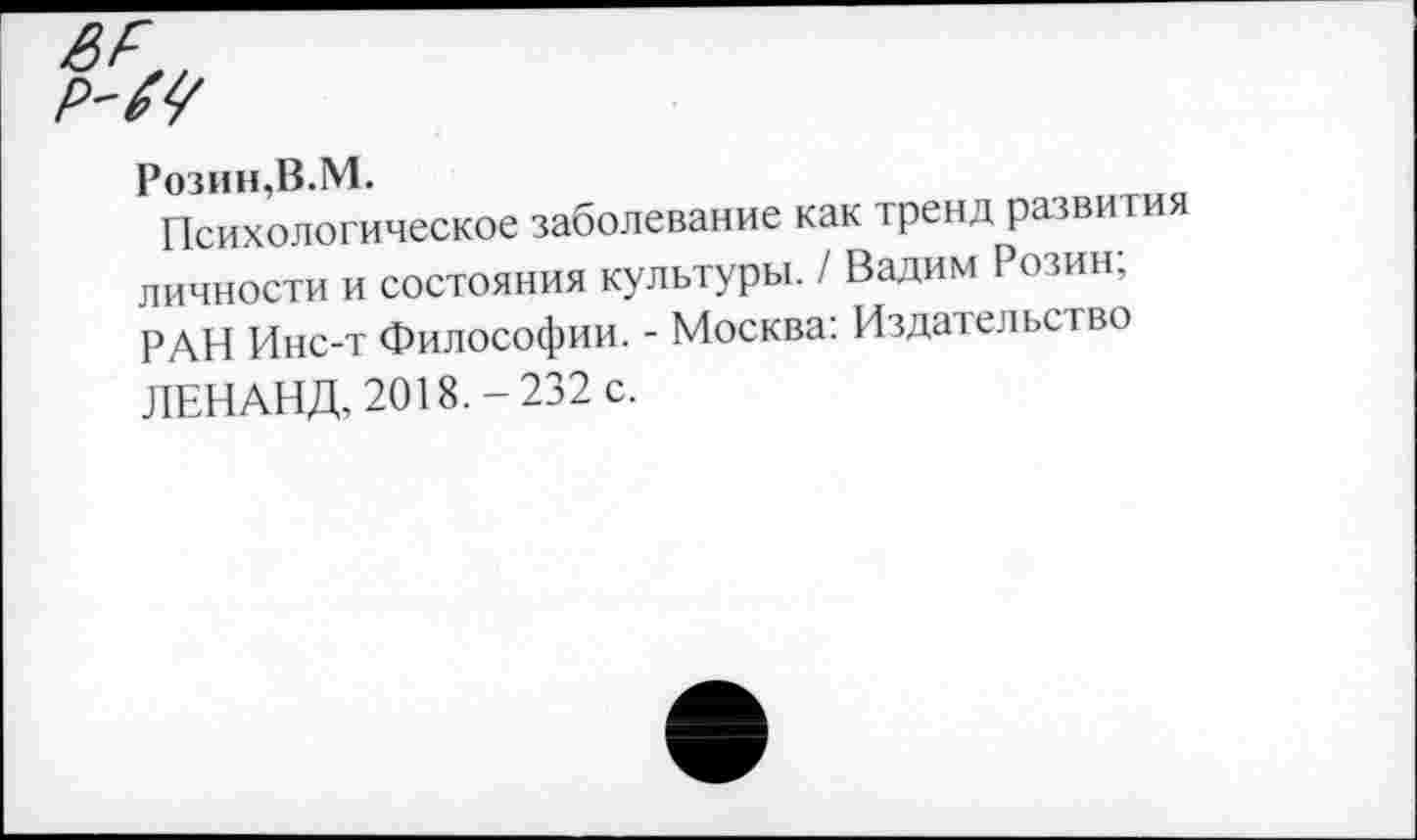 ﻿Розин.В. М.
Психологическое заболевание как тренд развития личности и состояния культуры. / Вадим Розин; РАИ Инс-т Философии. - Москва: Издательство ЛЕНАНД, 2018.-232 с.